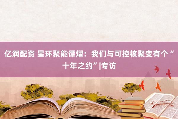 亿润配资 星环聚能谭熠：我们与可控核聚变有个“十年之约”|专访