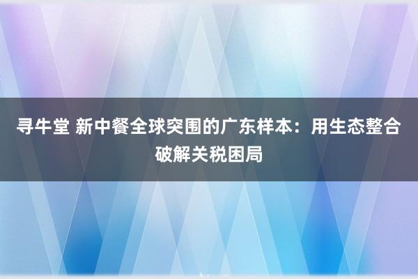 寻牛堂 新中餐全球突围的广东样本：用生态整合破解关税困局