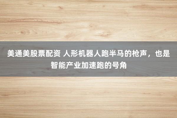 美通美股票配资 人形机器人跑半马的枪声，也是智能产业加速跑的号角
