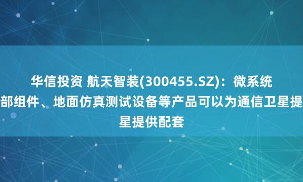 华信投资 航天智装(300455.SZ)：微系统及控制部组件、地面仿真测试设备等产品可以为通信卫星提供配套