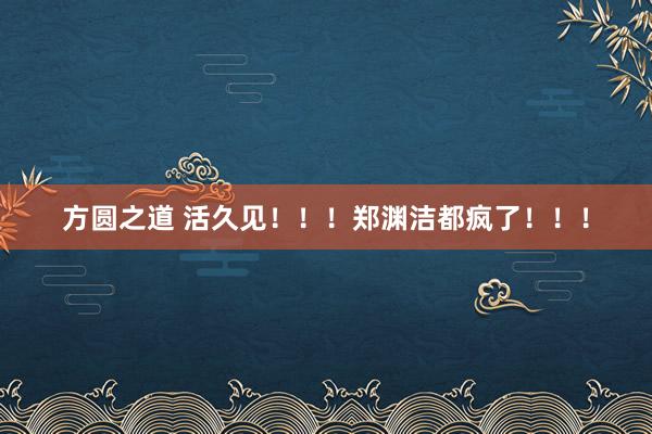 方圆之道 活久见！！！郑渊洁都疯了！！！