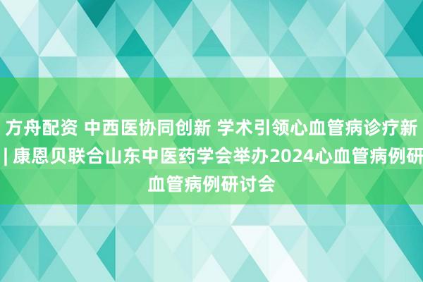 方舟配资 中西医协同创新 学术引领心血管病诊疗新实践 | 康恩贝联合山东中医药学会举办2024心血管病例研讨会