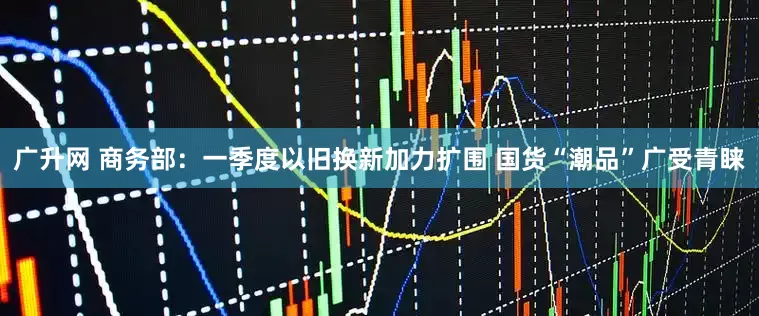 广升网 商务部：一季度以旧换新加力扩围 国货“潮品”广受青睐