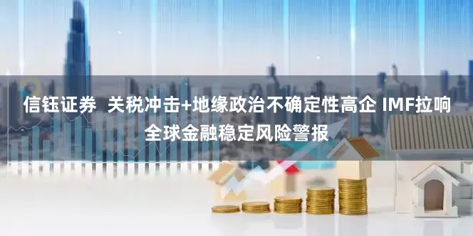 信钰证券  关税冲击+地缘政治不确定性高企 IMF拉响全球金融稳定风险警报