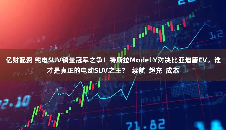 亿财配资 纯电SUV销量冠军之争！特斯拉Model Y对决比亚迪唐EV，谁才是真正的电动SUV之王？_续航_超充_成本