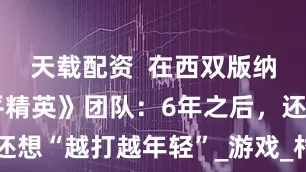 天载配资  在西双版纳对话《和平精英》团队：6年之后，还想“越打越年轻”_游戏_村镇_黄鑫龙