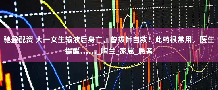 驰盈配资 大一女生输液后身亡，曾拔针自救！此药很常用，医生提醒……_陶兰_家属_患者