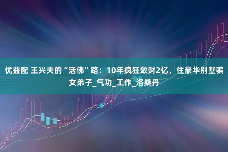优益配 王兴夫的“活佛”路：10年疯狂敛财2亿，住豪华别墅骗女弟子_气功_工作_洛桑丹