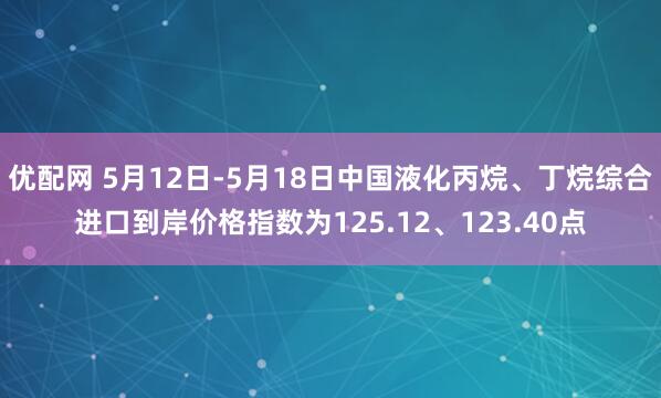 优配网 5月12日-5月18日中国液化丙烷、丁烷综合进口到岸价格指数为125.12、123.40点