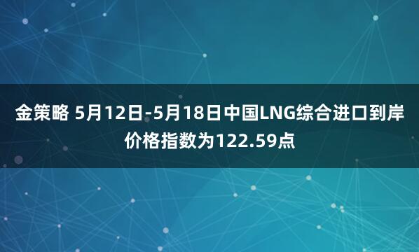 金策略 5月12日-5月18日中国LNG综合进口到岸价格指数为122.59点