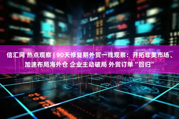 信汇网 热点观察 | 90天修复期外贸一线观察：开拓非美市场、加速布局海外仓 企业主动破局 外贸订单“回归”