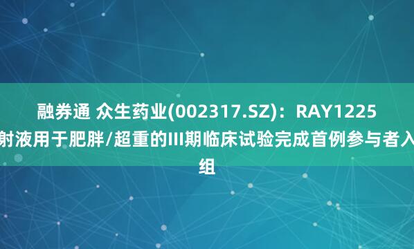 融券通 众生药业(002317.SZ)：RAY1225注射液用于肥胖/超重的III期临床试验完成首例参与者入组