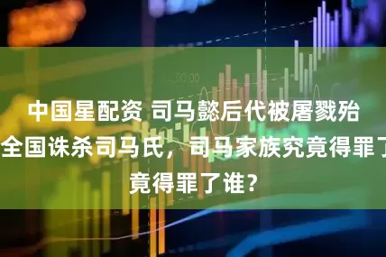中国星配资 司马懿后代被屠戮殆尽，全国诛杀司马氏，司马家族究竟得罪了谁？