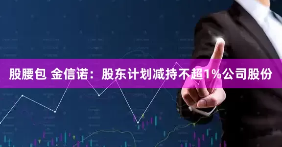 股腰包 金信诺：股东计划减持不超1%公司股份