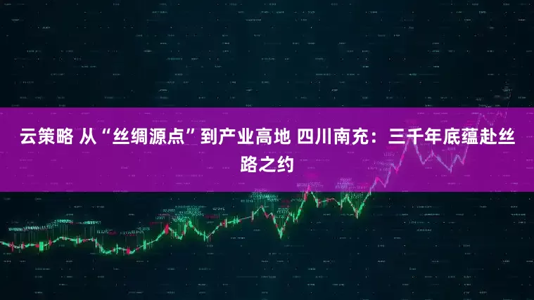 云策略 从“丝绸源点”到产业高地 四川南充：三千年底蕴赴丝路之约