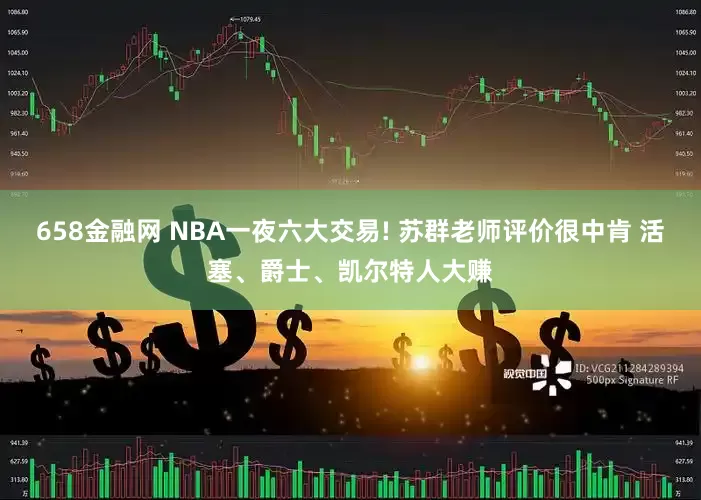 658金融网 NBA一夜六大交易! 苏群老师评价很中肯 活塞、爵士、凯尔特人大赚