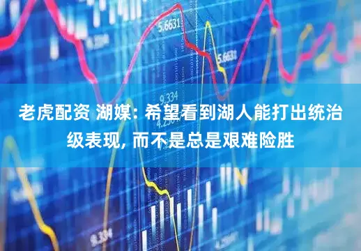 老虎配资 湖媒: 希望看到湖人能打出统治级表现, 而不是总是艰难险胜